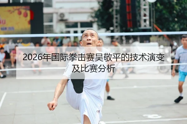 2026年国际拳击赛吴敬平的技术演变及比赛分析