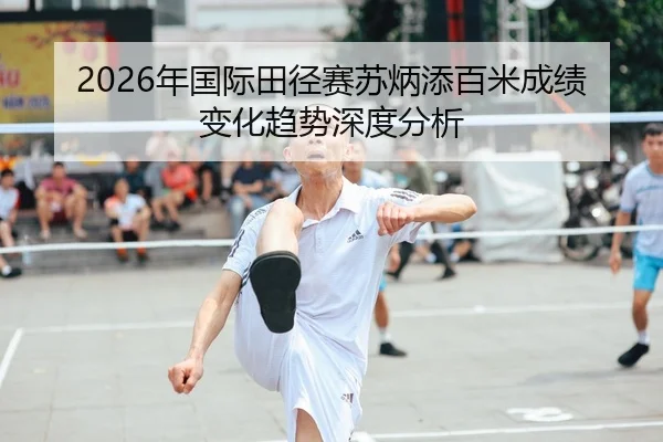 2026年国际田径赛苏炳添百米成绩变化趋势深度分析