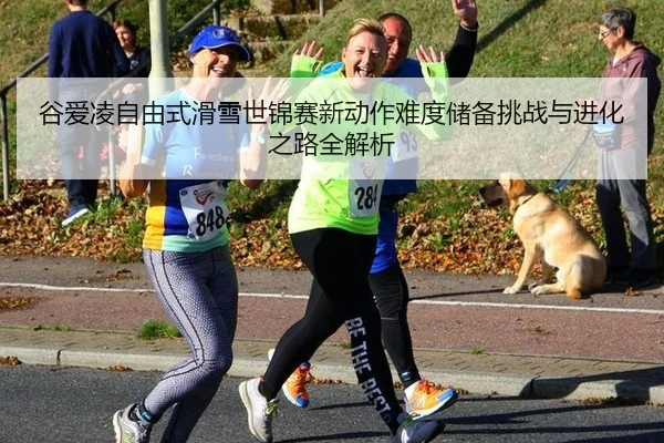 谷爱凌自由式滑雪世锦赛新动作难度储备挑战与进化之路全解析