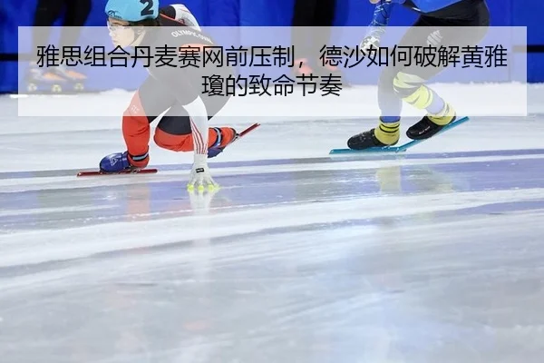 雅思组合丹麦赛网前压制，德沙如何破解黄雅瓊的致命节奏