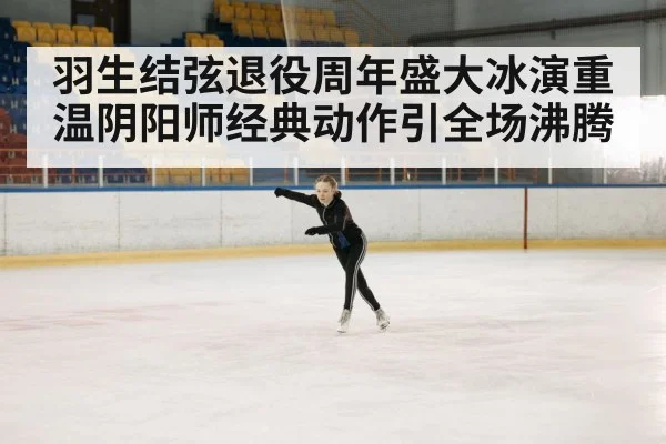 羽生结弦退役周年盛大冰演重温阴阳师经典动作引全场沸腾