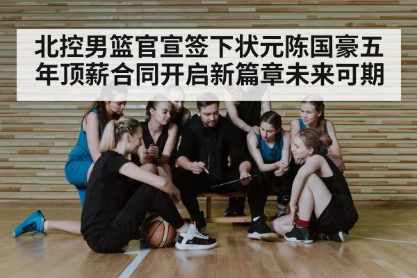 北控男篮官宣签下状元陈国豪五年顶薪合同开启新篇章未来可期